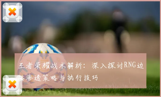 王者荣耀战术解析：深入探讨RNG边路渗透策略与执行技巧