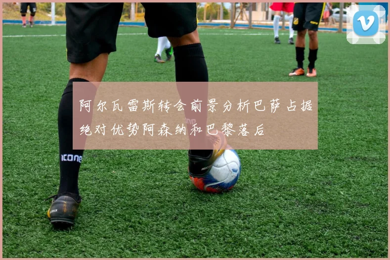 阿尔瓦雷斯转会前景分析巴萨占据绝对优势阿森纳和巴黎落后