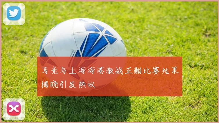 马竞与上海海港激战正酣比赛结果揭晓引发热议