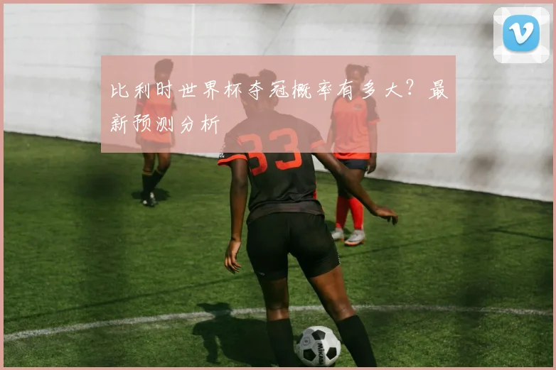 比利时世界杯夺冠概率有多大？最新预测分析