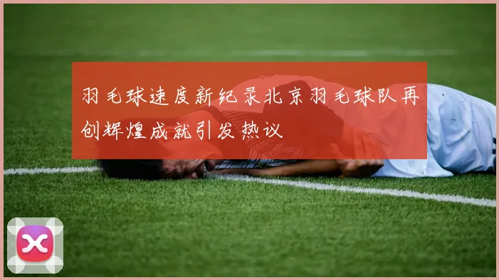 羽毛球速度新纪录北京羽毛球队再创辉煌成就引发热议