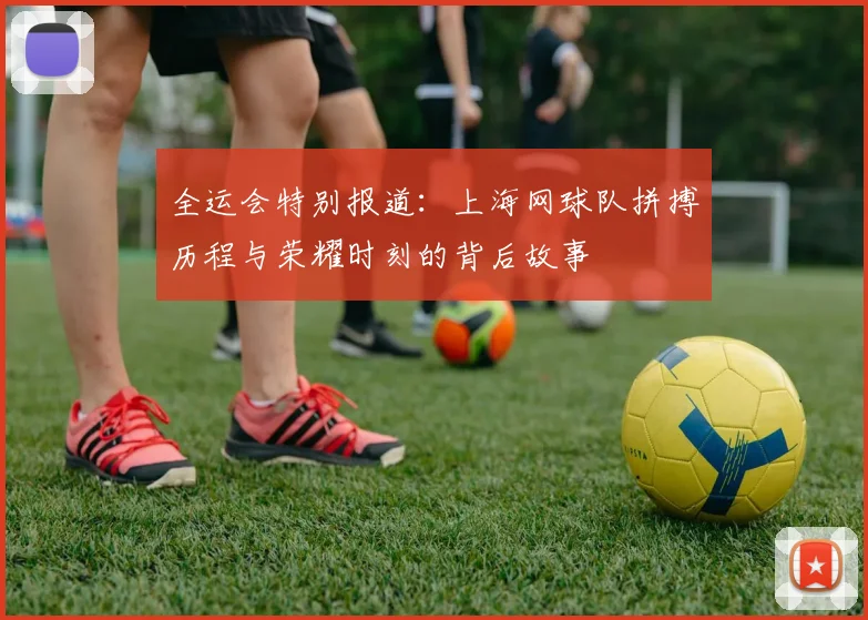 全运会特别报道：上海网球队拼搏历程与荣耀时刻的背后故事