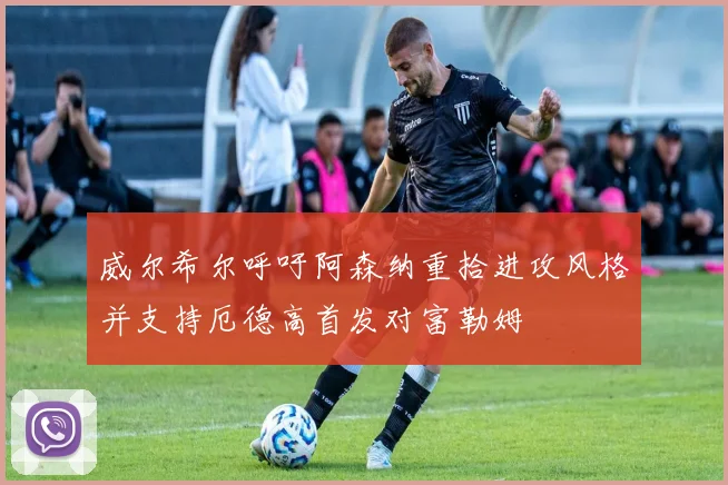 威尔希尔呼吁阿森纳重拾进攻风格并支持厄德高首发对富勒姆
