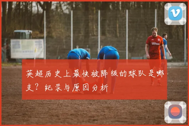 英超历史上最快被降级的球队是哪支？纪录与原因分析